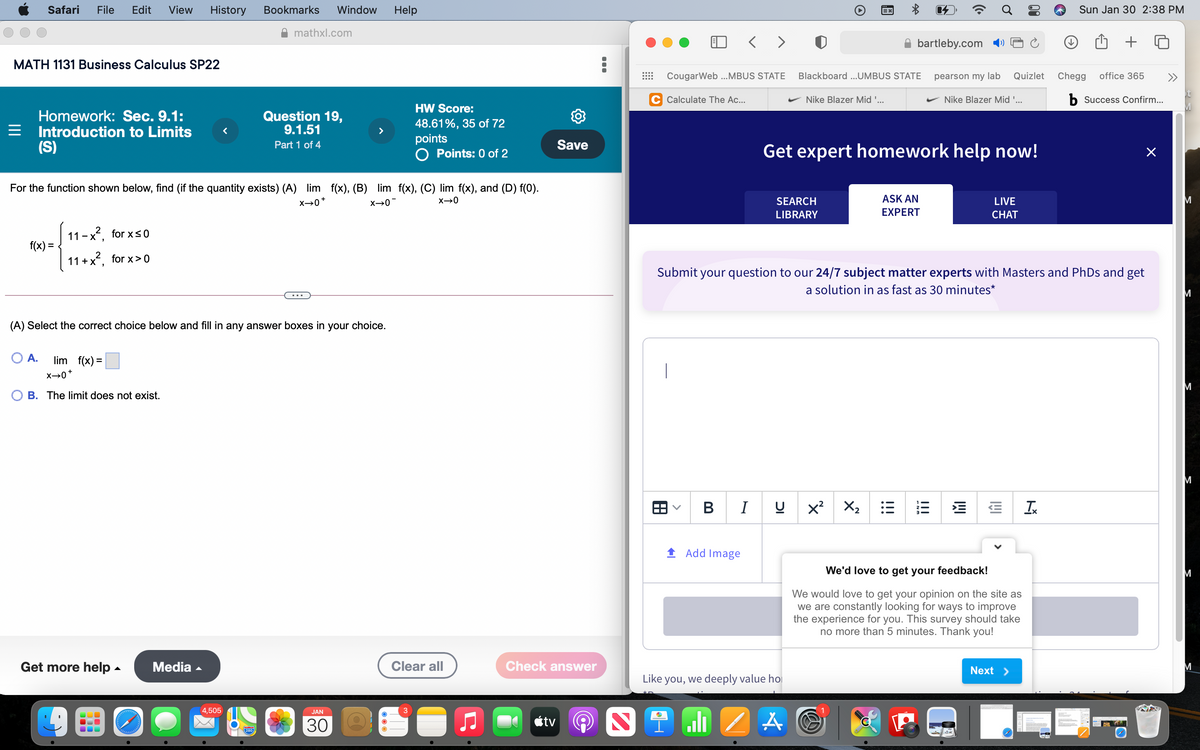Safari
File
Edit
View
History
Bookmarks
Window
Help
Sun Jan 30 2:38 PM
mathxl.com
< > 0
bartleby.com
MATH 1131 Business Calculus SP22
CougarWeb ..MBUS STATE
Blackboard ...UMBUS STATE
pearson my lab
Quizlet
Chegg
office 365
>>
Calculate The Ac...
Nike Blazer Mid '...
Nike Blazer Mid '...
b Success Confirm...
HW Score:
Homework: Sec. 9.1:
Introduction to Limits
(S)
Question 19,
9.1.51
48.61%, 35 of 72
points
O Points: 0 of 2
Part 1 of 4
Save
Get expert homework help now!
For the function shown below, find (if the quantity exists) (A) lim f(x), (B) lim f(x), (C) lim f(x), and (D) f(0).
SEARCH
ASK AN
LIVE
M
X→0*
LIBRARY
EXPERT
СHAT
11-x, for xs0
f(x) =
11+x, for x> 0
Submit your question to our 24/7 subject matter experts with Masters and PhDs and get
a solution in as fast as 30 minutes*
M
(A) Select the correct choice below and fill in any answer boxes in your choice.
O A.
lim f(x) =
M
B. The limit does not exist.
M
в I
X2
Ix
1 Add Image
We'd love to get your feedback!
We would love to get your opinion on the site as
we are constantly looking for ways to improve
the experience for you. This survey should take
no more than 5 minutes. Thank you!
Get more help -
Media -
Clear all
Check answer
Next >
Like you, we deeply value hol
4,505
JAN
30
étv
PAR
280
!!!
!!!
II

