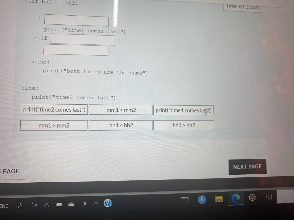 elif hhl
== hh2:
Time left T:18:10
if
print ("tìmel comes last")
elif
else:
print("both times are the same")
else:
print("time2 comes last")
print("time2 comes last")
mm1 < mm2
print("time1 comes la)
mm1 > mm2
hh1 < hh2
hh1 > hh2
NEXT PAGE
S PAGE
R
ENG
