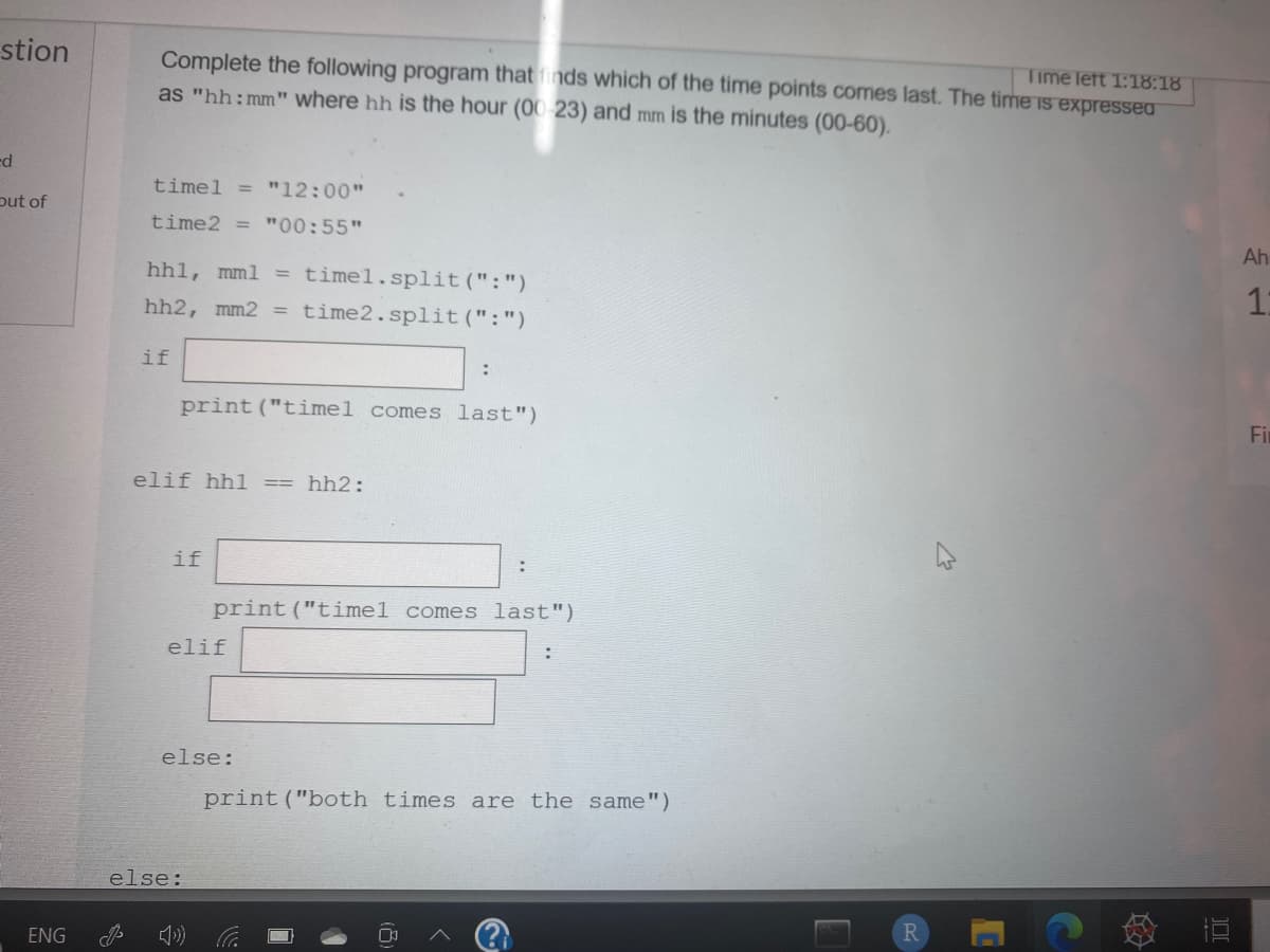 stion
Complete the following program that finds which of the time points comes last. The time is expressea
as "hh:mm" where hh is the hour (00 23) and mm is the minutes (00-60).
Time left 1:18:18
ed
timel = "12:00"
put of
time2 = "00:55"
Ah
hhl, mml
timel.split(":")
hh2, mm2 = time2.split(":")
if
print("timel comes last")
Fir
elif hhl
hh2:
if
print ("timel comes last")
elif
else:
print("both times are the same")
else:
ENG
R.
