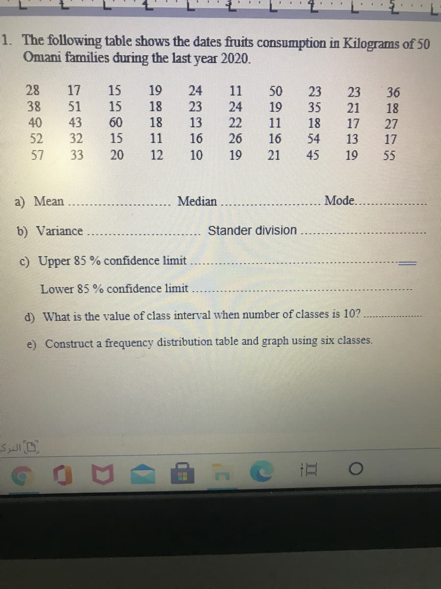 1. The following table shows the dates fruits consumption in Kilograms of 50
Omani families during the last year 2020.
28
17
15
19
24
11
50
23
23
36
38
51
15
18
23
24
22
19
35
21
18
40
43
60
18
13
11
18
17
27
52
32
15
11
16
26
16
54
13
17
57
33
20
12
10
19
21
45
19
55
a) Mean
Median
Mode.
b) Variance
Stander division
c) Upper 85 % confidence limit
Lower 85 % confidence limit
d) What is the value of class interval when number of classes is 10?
e) Construct a frequency distribution table and graph using six classes.
