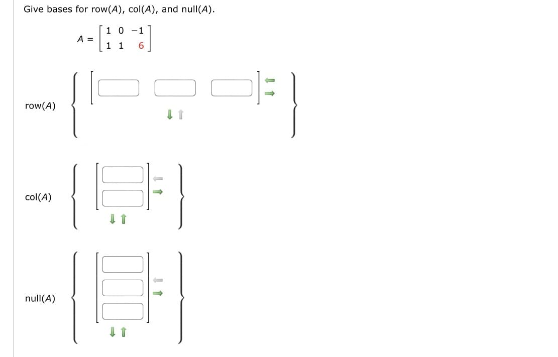 **Title: Finding Bases for Row Space, Column Space, and Null Space**

**Objective:**
Determine the bases for the row space, column space, and null space of the matrix \( A \).

**Matrix:**

\[ 
A = \begin{bmatrix} 
1 & 0 & -1 \\ 
1 & 1 & 6 
\end{bmatrix} 
\]

**Row Space, \( \text{row}(A) \):**

- The row space of a matrix consists of all possible linear combinations of its row vectors.
- Diagram: Two blank boxes to represent basis vectors, with green and grey arrows indicating relationships or dependencies among the components.

**Column Space, \( \text{col}(A) \):**

- The column space of a matrix consists of all possible linear combinations of its column vectors.
- Diagram: Two blank vertical boxes, with arrows suggesting the direction and linear combination within the columns.

**Null Space, \( \text{null}(A) \):**

- The null space of a matrix consists of all vectors that, when multiplied by the matrix, result in the zero vector.
- Diagram: Two blank vertical sections, with arrows indicating dependencies that contribute to zero when combined with the matrix.

**Analysis:**
Understanding the relationship between these spaces:
- **Row space** reflects constraints imposed by equations derived from the rows.
- **Column space** considers spans generated by linear combinations of the original columns.
- **Null space** is crucial for solutions to homogeneous equations, indicating dependencies between variables.