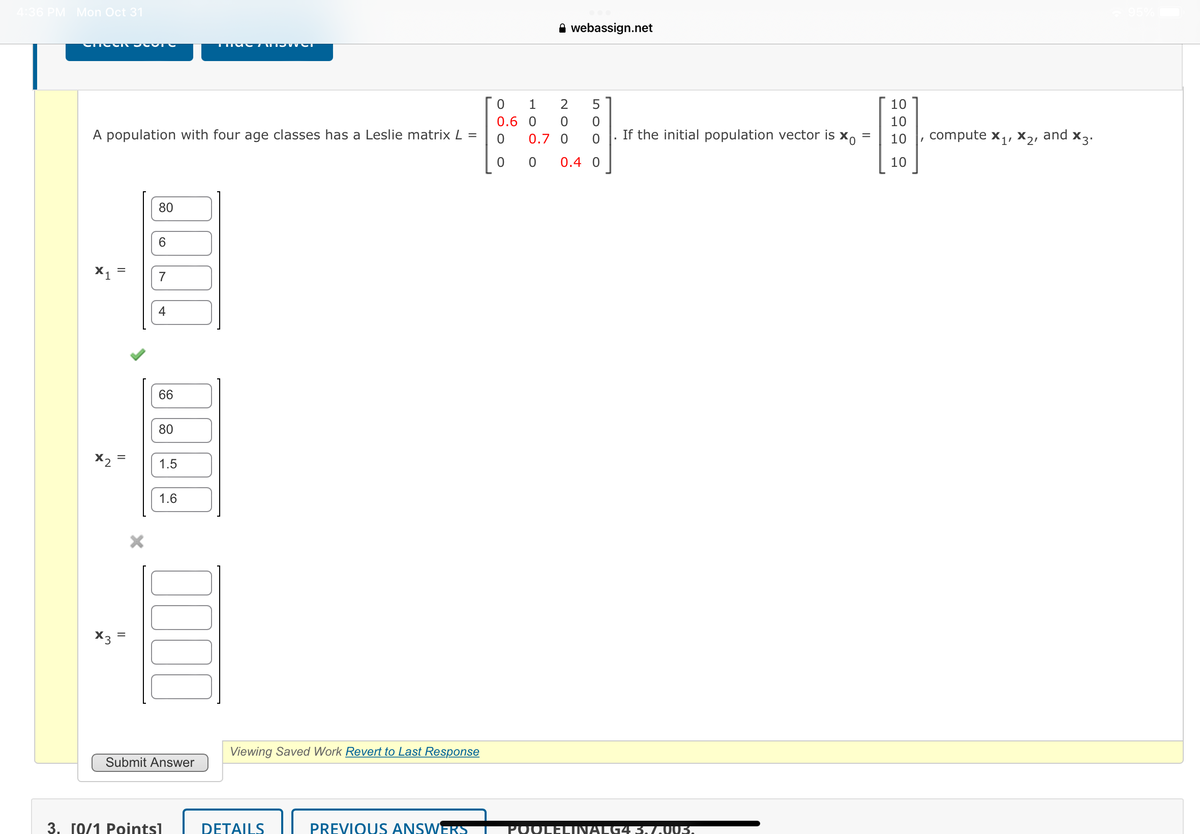 4:36 PM Mon Oct 31
CHOOR JOVE
A population with four age classes has a Leslie matrix L =
X1
x2
X3
=
80
6
7
4
66
80
1.5
1.6
0000
Submit Answer
TIC7TTower
3. [0/1 Pointsl
Viewing Saved Work Revert to Last Response
DETAILS
PREVIOUS ANSWERS
0
0.6
0
1
0
0.7 0
0
NOO
webassign.net
оол
2 5
0.4 0
If the initial population vector is Xo =
=
POOLELINALG4 3. 7.003.
10
10
10
10
compute X₁, X₂, and X3.
1'