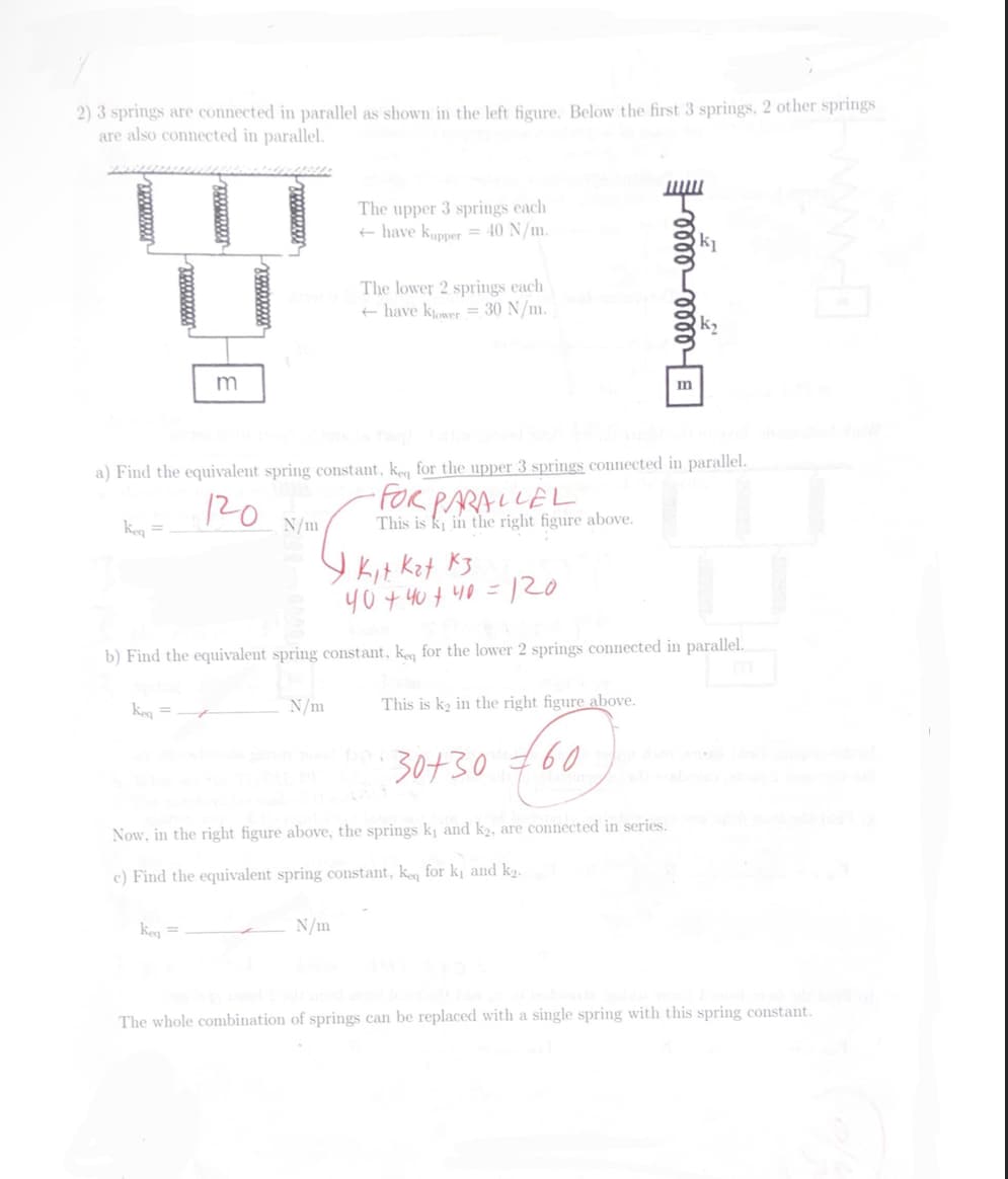 2) 3 springs are connected in parallel as shown in the left figure. Below the first 3 springs, 2 other springs
are also connected in parallel.
keq =
xoxxxxxx
Keq =
wwwwww
m
keq =
a) Find the equivalent spring constant, keq for the upper 3 springs connected in parallel.
120
N/m
The upper 3 springs each
+ have Kupper = 40 N/m.
N/m
The lower 2 springs each
have klower = 30 N/m.
I. Kit. Kat Kз
40+40+ 40 =
b) Find the equivalent spring constant, keq for the lower 2 springs connected in parallel.
N/m
This is k in the right figure above.
டண்டண்
=120
This is k₂ in the right figure above.
30+30 €60
Now, in the right figure above, the springs k₁ and k2, are connected in series.
c) Find the equivalent spring constant, keq for k₁ and k₂.
The whole combination of springs can be replaced with a single spring with this spring constant.