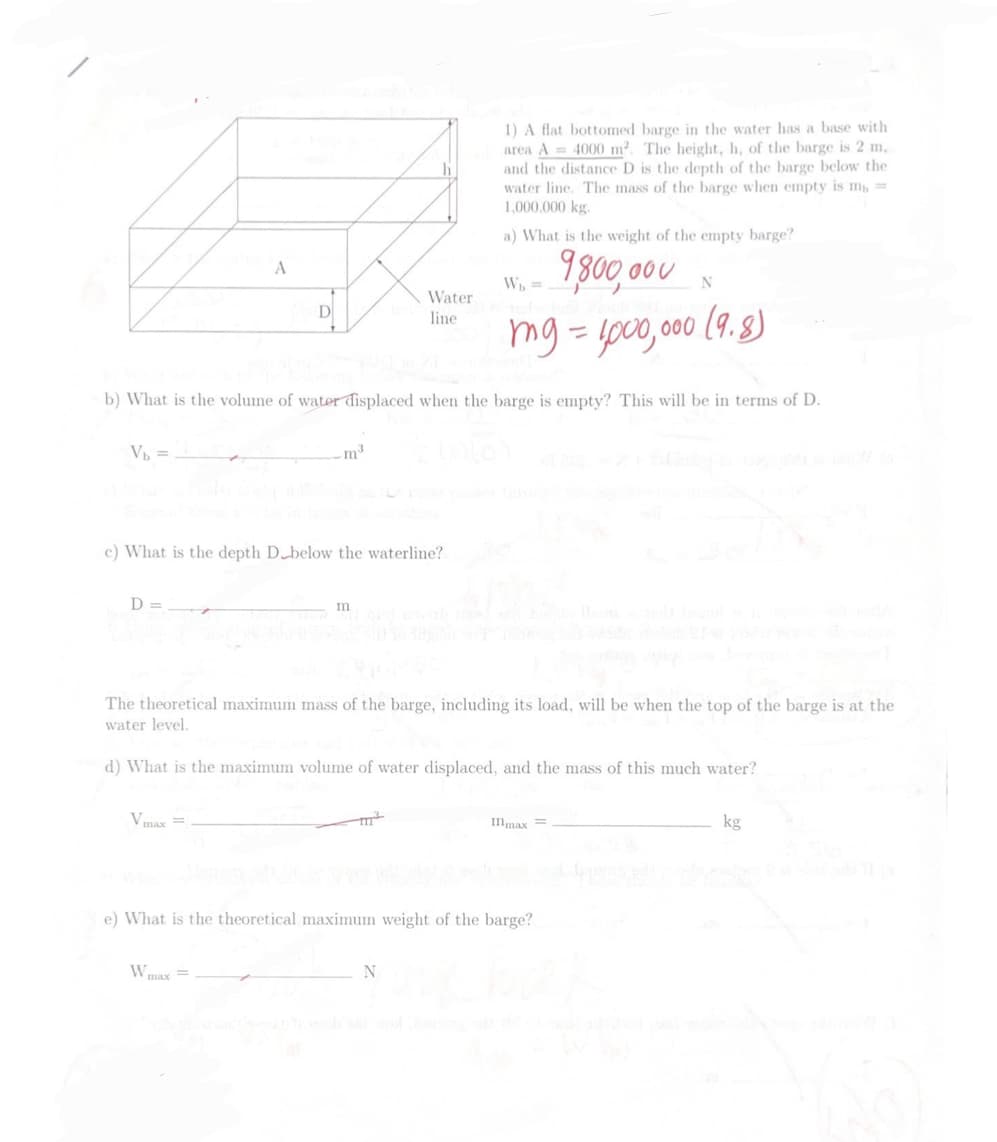 Vb =
D
A
D
Vmax =
m³
c) What is the depth D below the waterline?
W max =
b) What is the volume of water displaced when the barge is empty? This will be in terms of D.
m
h
Water.
line
m³
1) A flat bottomed barge in the water has a base with
area A 4000 m². The height, h, of the barge is 2 m.
and the distance D is the depth of the barge below the i
water line. The mass of the barge when empty is m, =
1,000,000 kg.
N
a) What is the weight of the empty barge?
9,800,000
mg = 1,000,000 (9.8)
W₁ =
The theoretical maximum mass of the barge, including its load, will be when the top of the barge is at the
water level.
d) What is the maximum volume of water displaced, and the mass of this much water?
e) What is the theoretical maximum weight of the barge?
N
Illmax =
- 16 hour!! (3)
kg
525555, 004 Hae ad 11.