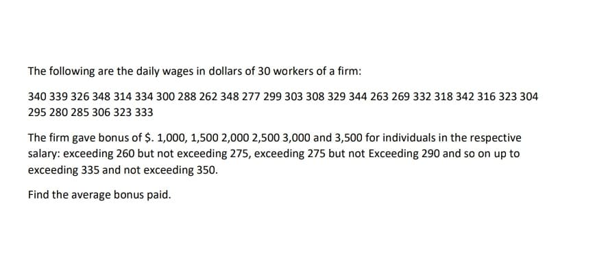 The following are the daily wages in dollars of 30 workers of a firm:
340 339 326 348 314 334 300 288 262 348 277 299 303 308 329 344 263 269 332 318 342 316 323 304
295 280 285 306 323 333
The firm gave bonus of $. 1,000, 1,500 2,000 2,500 3,000 and 3,500 for individuals in the respective
salary: exceeding 260 but not exceeding 275, exceeding 275 but not Exceeding 290 and so on up to
exceeding 335 and not exceeding 350.
Find the average bonus paid.
