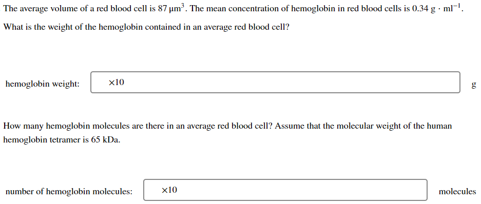 The average volume of a red blood cell is 87 µm³. The mean concentration of hemoglobin in red blood cells is 0.34 g -ml-¹.
What is the weight of the hemoglobin contained in an average red blood cell?
hemoglobin weight:
x10
How many hemoglobin molecules are there in an average red blood cell? Assume that the molecular weight of the human
hemoglobin tetramer is 65 kDa.
number of hemoglobin molecules:
x10
5.0
molecules