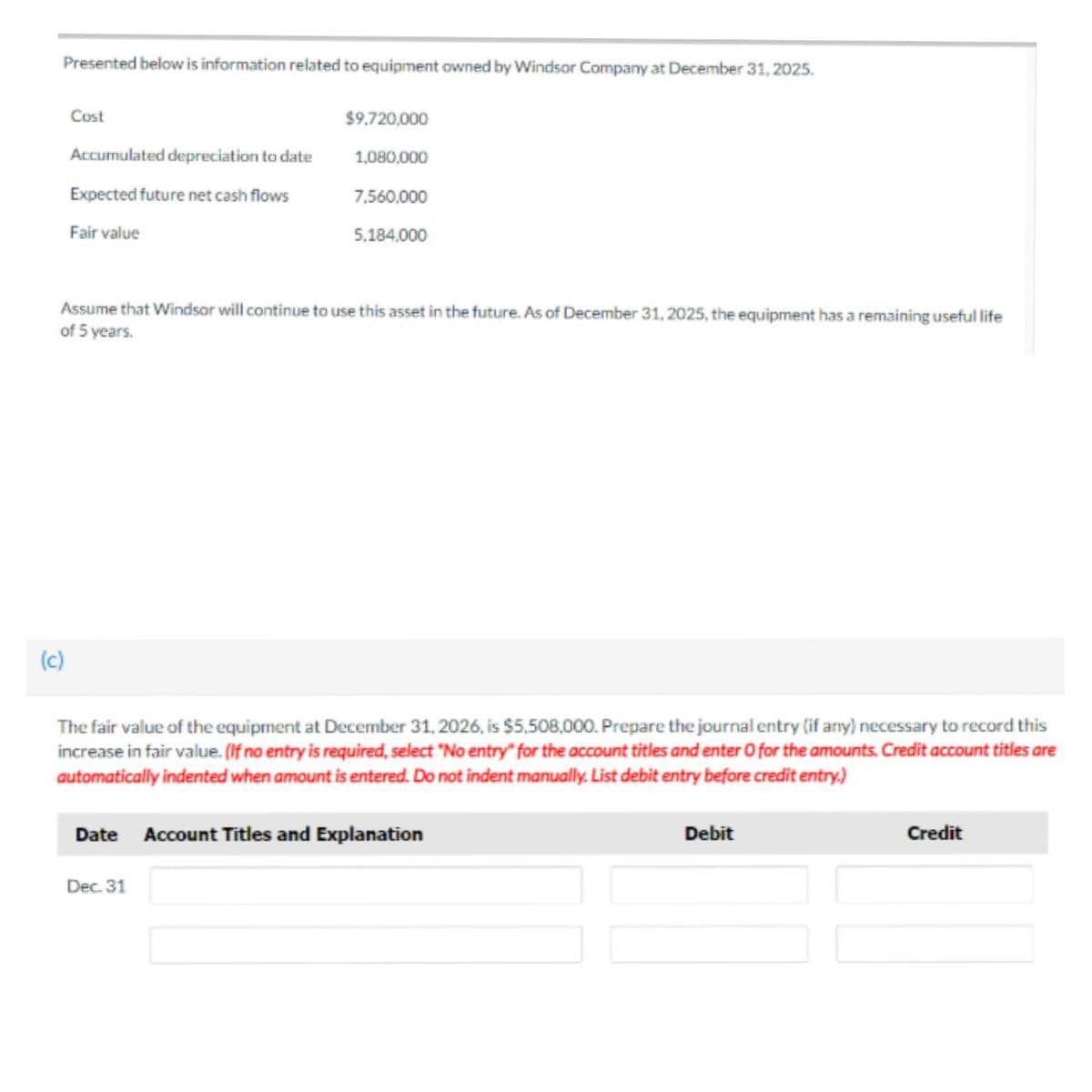 Presented below is information related to equipment owned by Windsor Company at December 31, 2025.
Cost
(c)
Accumulated depreciation to date
Expected future net cash flows
Fair value
$9,720,000
1,080,000
Assume that Windsor will continue to use this asset in the future. As of December 31, 2025, the equipment has a remaining useful life
of 5 years.
7,560,000
5,184,000
The fair value of the equipment at December 31, 2026, is $5,508,000. Prepare the journal entry (if any) necessary to record this
increase in fair value. (If no entry is required, select "No entry" for the account titles and enter O for the amounts. Credit account titles are
automatically indented when amount is entered. Do not indent manually. List debit entry before credit entry.)
Dec. 31
Date Account Titles and Explanation
Debit
Credit