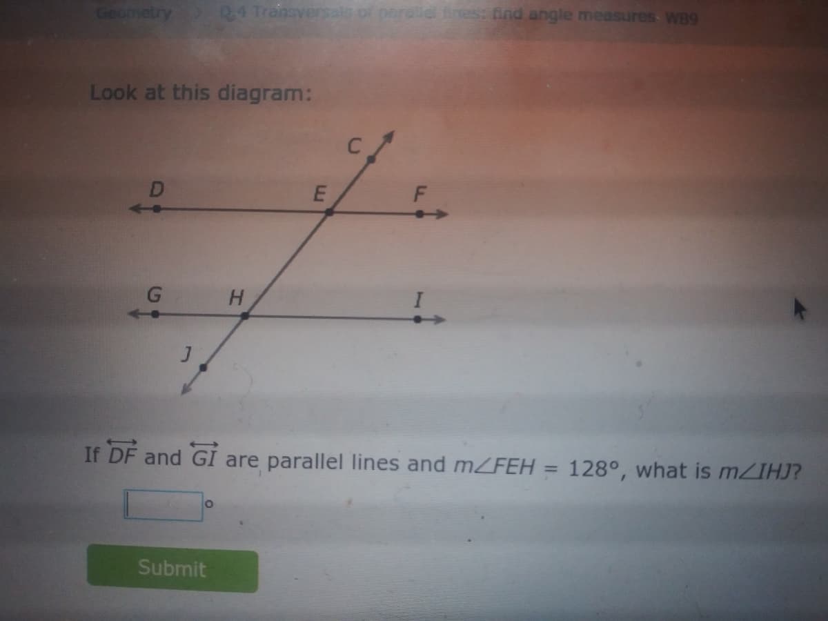 Geometry
D4 Tranaversals of paralld tines: find angle measures WB9
Look at this diagram:
D
<-+
G
If DF and GI are parallel lines and mFEH
128°, what is MZIHJ?
%3D
Submit
