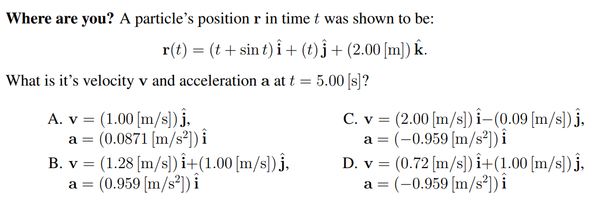 Where are you? A particle's position r in time t was shown to be:
r(t) = (t + sin t) i + (t) j + (2.00 [m]) k.
What is it's velocity v and acceleration a at t
5.00 [s]?
(1.00 [m/s]) j,
a = (0.0871 [m/s²]) i
B. v = (1.28 [m/s]) î+(1.00 [m/s])j,
(0.959 [m/s*]) i
C. v = (2.00 (m/s]) i–(0.09 [m/s]) j,
a = (-0.959[m/s²]) i
(0.72 [m/s]) i+(1.00 [m/s) j,
a = (-0.959 [m/s²]) i
A. v =
D. v =
a =
