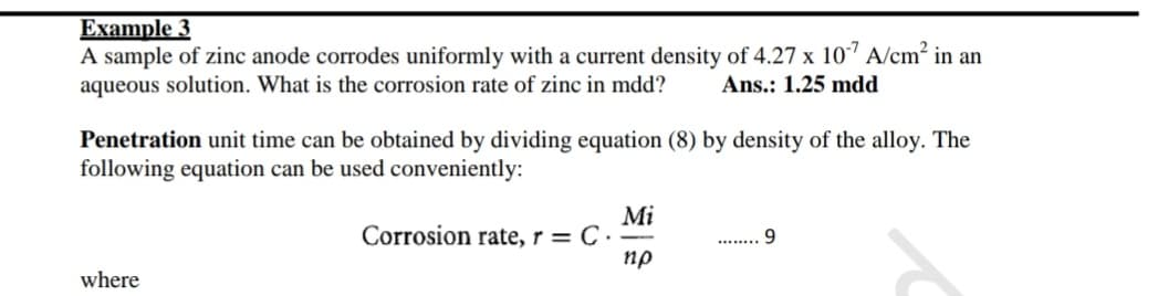 Example 3
A sample of zinc anode corrodes uniformly with a current density of 4.27 x 10" A/cm?
aqueous solution. What is the corrosion rate of zinc in mdd?
in an
Ans.: 1.25 mdd
Penetration unit time can be obtained by dividing equation (8) by density of the alloy. The
following equation can be used conveniently:
Mi
Corrosion rate, r = C ·
пр
9.
where
