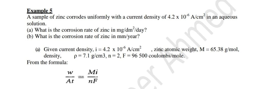 Example 5
A sample of zinc corrodes uniformly with a current density of 4.2 x 106 A/cm?
solution.
(a) What is the corrosion rate of zinc in mg/dm?/day?
(b) What is the corrosion rate of zinc in mm/year?
(a) Given current density, i = 4.2 x 10° A/cm?
density,
From the formula:
, zinc atomic weight, M = 65.38 g/mol,
p= 7.1 g/cm3, n= 2, F = 96 500 coulombs/mole.
Mi
At
nF
