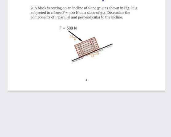 2. A block is resting on an incline of slope 5:12 as shown in Fig. It is
subjected to a force F = 500 N on a slope of 3:4. Determine the
components of F parallel and perpendicular to the incline.
F= 500 N
