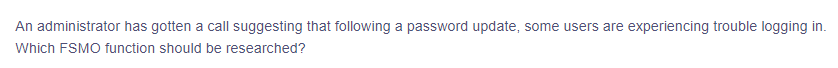 An administrator has gotten a call suggesting that following a password update, some users are experiencing trouble logging in.
Which FSMO function should be researched?