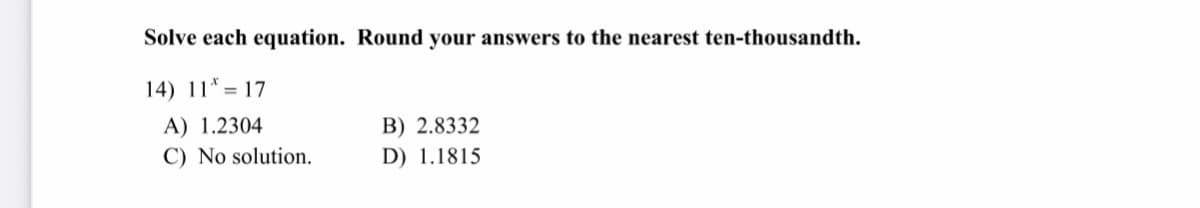 **Mathematics Problem Solving**

**Problem: Solve each equation and round your answers to the nearest ten-thousandth.**

14) \( 11^x = 17 \)

**Multiple Choice Options:**

A) 1.2304   
B) 2.8332   
C) No solution.   
D) 1.1815   

**Note:** This problem requires you to solve for \( x \) in the given exponential equation. Once you determine the solution, you must round your answer to the nearest ten-thousandth and select the corresponding option.