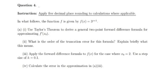 Question 4.
Instruction: Apply five decimal place rounding to calculations where applicable.
In what follows, the function f is given by f(x) = 3+1,
(a) (i) Use Taylor's Theorem to derive a general two-point forward difference formula for
approximating f'(zo).
(ii) What is the order of the truncation error for this formula? Explain briefly what
this means.
(iii) Apply the forward difference formula to f(r) for the case where to = 2. Use a step
size of h = 0.1.
(iv) Calculate the error in the approximation in (a)(iii).