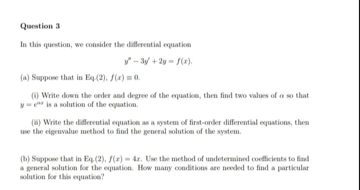 Question 3
In this question, we consider the differential equation
y"-3y + 2y = f(x).
(a) Suppose that in Eq. (2), f(x) = 0.
(i) Write down the order and degree of the equation, then find two values of a so that
ye is a solution of the equation.
(ii) Write the differential equation as a system of first-order differential equations, then
use the eigenvalue method to find the general solution of the system.
(b) Suppose that in Eq. (2), f(x) = 4r. Use the method of undetermined coefficients to find
a general solution for the equation. How many conditions are needed to find a particular
solution for this equation?