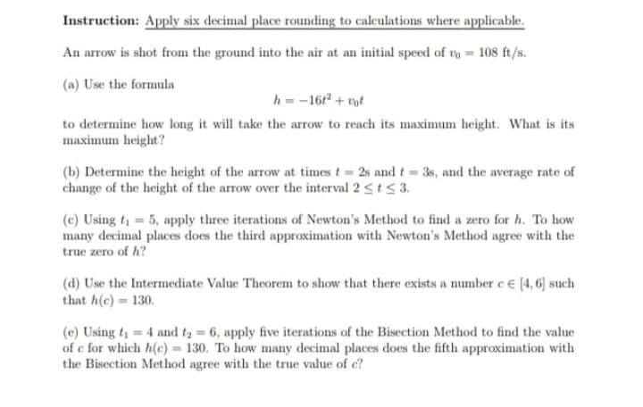 Instruction: Apply six decimal place rounding to calculations where applicable.
An arrow is shot from the ground into the air at an initial speed of t = 108 ft/s.
(a) Use the formula
h=-16t² + vot
to determine how long it will take the arrow to reach its maximum height. What is its
maximum height?
(b) Determine the height of the arrow at times t = 2s and t = 3s, and the average rate of
change of the height of the arrow over the interval 2 ≤ t ≤ 3.
(c) Using t₁ = 5, apply three iterations of Newton's Method to find a zero for h. To how
many decimal places does the third approximation with Newton's Method agree with the
true zero of h?
(d) Use the Intermediate Value Theorem to show that there exists a number c € [4, 6] such
that h(c) = 130.
(e) Using t₁ = 4 and t₂ = 6, apply five iterations of the Bisection Method to find the value
of e for which h(c) = 130. To how many decimal places does the fifth approximation with
the Bisection Method agree with the true value of c?