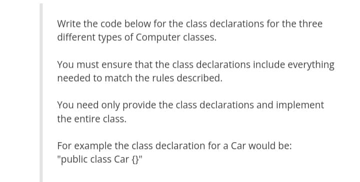 Write the code below for the class declarations for the three
different types of Computer classes.
You must ensure that the class declarations include everything
needed to match the rules described.
You need only provide the class declarations and implement
the entire class.
For example the class declaration for a Car would be:
"public class Car {}"