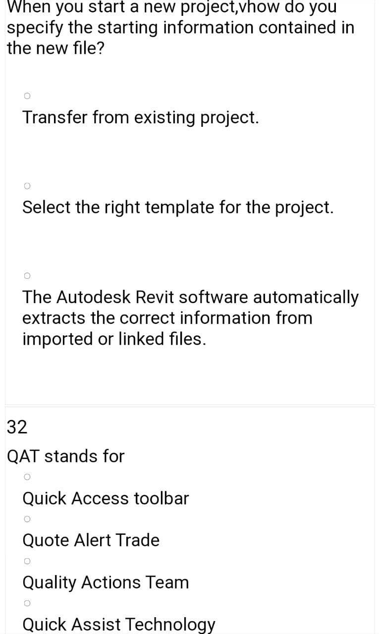 When you start a new project,vhow do you
specify the starting information contained in
the new file?
Transfer from existing project.
Select the right template for the project.
The Autodesk Revit software automatically
extracts the correct information from
imported or linked files.
32
QAT stands for
Quick Access toolbar
Quote Alert Trade
Quality Actions Team
Quick Assist Technology
