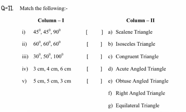 Q-11 Match the following:-
Column – I
Column –- II
i) 45°, 45°, 90°
] a) Scalene Triangle
ii) 60°, 60°, 60°
] b) Isosceles Triangle
iii) 30°, 50°, 100°
[
] c) Congruent Triangle
iv) 3 cm, 4 cm, 6 cm
] d) Acute Angled Triangle
v) 5 cm, 5 cm, 3 cm
] e) Obtuse Angled Triangle
f) Right Angled Triangle
g) Equilateral Triangle
