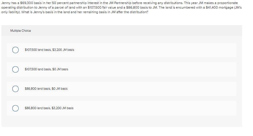 Jenny has a $69,300 basis in her 50 percent partnership interest in the JM Partnership before receiving any distributions. This year JM makes a proportionate
operating distribution to Jenny of a parcel of land with an $107.500 fair value and a $86,800 basis to JM. The land is encumbered with a $41,400 mortgage (JM's
only liability). What is Jenny's basis in the land and her remaining basis in JM after the distribution?
Multiple Choice
$107,500 land basis, $3,200 JM basis
$107,500 land basis. $0 JM basis
$86,800 land basis. $0 JM basis
$86,800 land basis, $3,200 JM basis