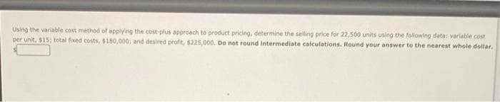 Using the variable cost method of applying the cost-plus approach to product pricing, determine the selling price for 22,500 units using the following data: variable cost
per unit, $15; total fixed costs, $180,000; and desired profit, $225,000. Do not round intermediate calculations. Round your answer to the nearest whole dollar.