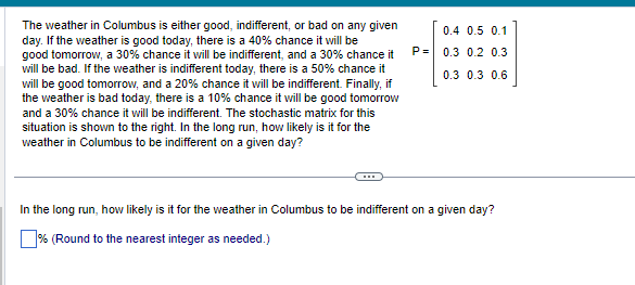 The weather in Columbus is either good, indifferent, or bad on any given
day. If the weather is good today, there is a 40% chance it will be
good tomorrow, a 30% chance it will be indifferent, and a 30% chance it
will be bad. If the weather is indifferent today, there is a 50% chance it
will be good tomorrow, and a 20% chance it will be indifferent. Finally, if
the weather is bad today, there is a 10% chance it will be good tomorrow
and a 30% chance it will be indifferent. The stochastic matrix for this
situation is shown to the right. In the long run, how likely is it for the
weather in Columbus to be indifferent on a given day?
P=
0.4 0.5 0.1
0.3 0.2 0.3
0.3 0.3 0.6
In the long run, how likely is it for the weather in Columbus to be indifferent on a given day?
% (Round to the nearest integer as needed.)