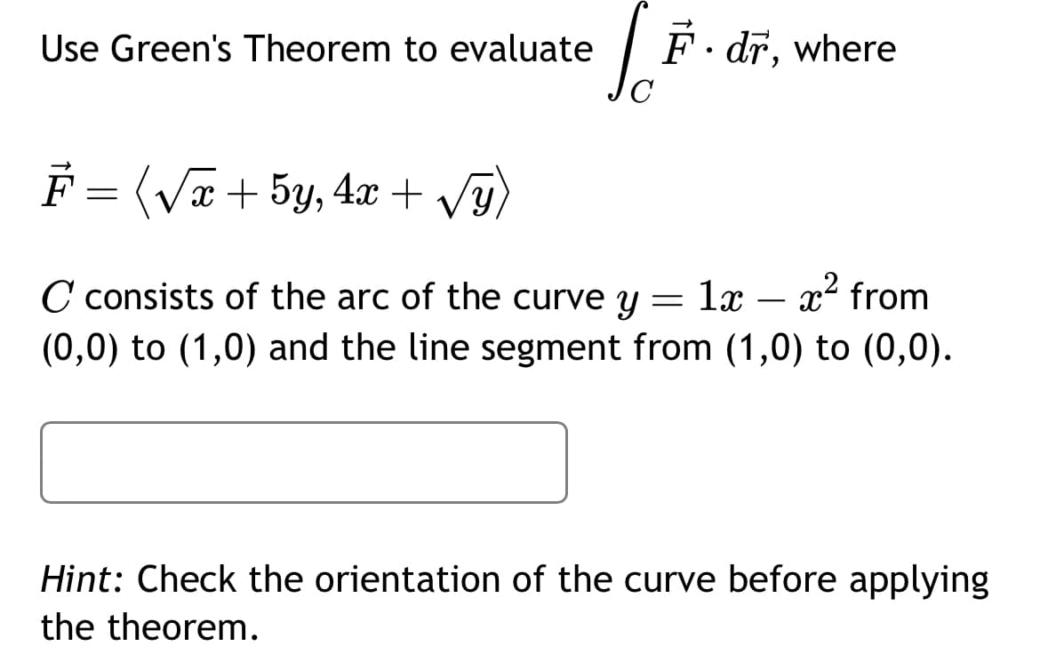 Use Green's Theorem to evaluate
C
F.dr,
• dr, where
F = (√x + 5y, 4x + √y)
C consists of the arc of the curve y = 1x
(0,0) to (1,0) and the line segment from (1,0) to (0,0).
1x – x² from
Hint: Check the orientation of the curve before applying
the theorem.