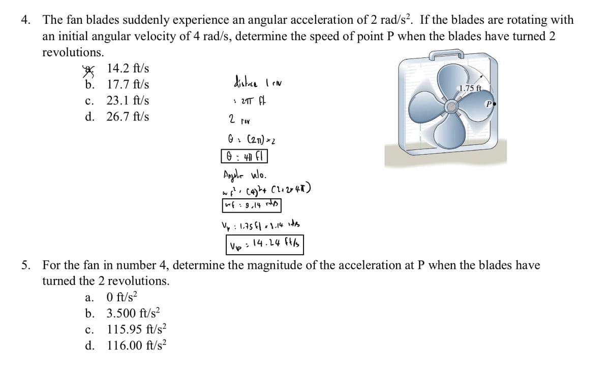 4. The fan blades suddenly experience an angular acceleration of 2 rad/s². If the blades are rotating with
an initial angular velocity of 4 rad/s, determine the speed of point P when the blades have turned 2
revolutions.
b.
C.
d.
14.2 ft/s
17.7 ft/s
23.1 ft/s
26.7 ft/s
a.
0 ft/s²
b. 3.500 ft/s²
115.95 ft/s²
116.00 ft/s²
C.
d.
distrce I cov
: 2πT fl
2 rev
G> (211) 2
0 = 40 fl
Angalia wlo.
w₁² (4)²+(2+2x45)
"
wf = 9,14 rid
Up: 1.75 ff x 8.14 vides
Up = 14.24 ft/s
5. For the fan in number 4, determine the magnitude of the acceleration at P when the blades have
turned the 2 revolutions.
1.75 ft