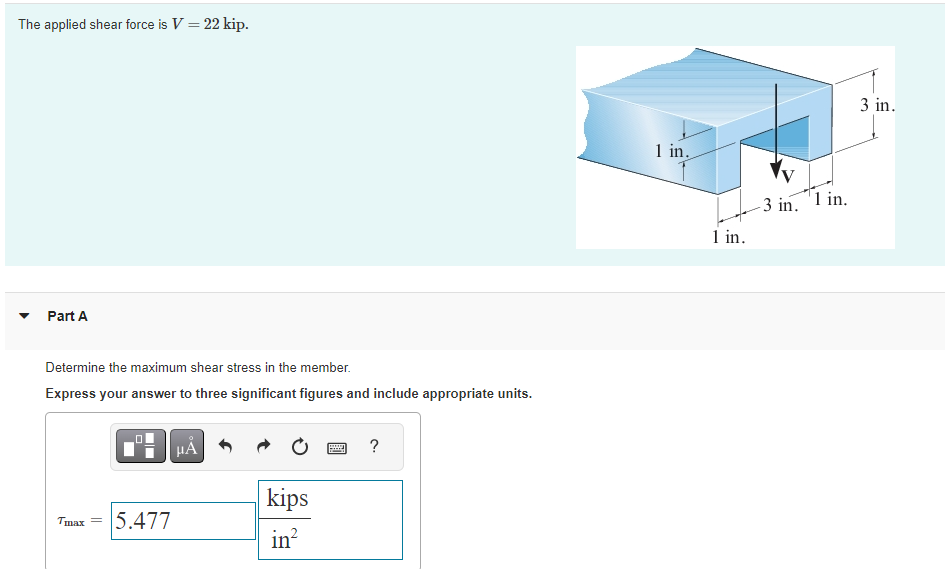 The applied shear force is V = 22 kip.
Part A
Determine the maximum shear stress in the member.
Express your answer to three significant figures and include appropriate units.
Tmax=
0
5.477
HÅ
kips
in²
wwwww
?
1 in.
1 in.
-3 in. 1 in.
3 in.