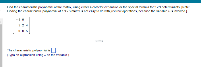 Find the characteristic polynomial of the matrix, using either a cofactor expansion or the special formula for 3x3 determinants. [Note:
Finding the characteristic polynomial of a 3x3 matrix is not easy to do with just row operations, because the variable > is involved.]
-401
524
005
The characteristic polynomial is
(Type an expression using λ as the variable.)