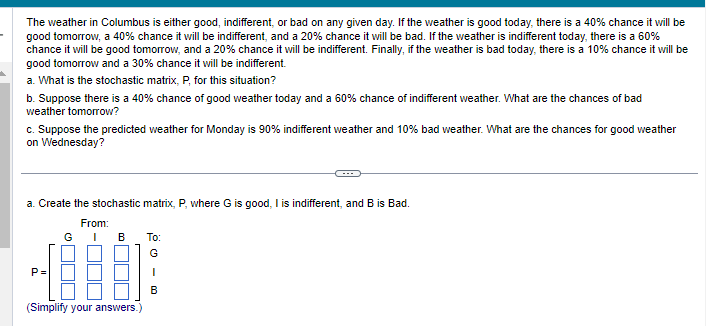 The weather in Columbus is either good, indifferent, or bad on any given day. If the weather is good today, there is a 40% chance it will be
good tomorrow, a 40% chance it will be indifferent, and a 20% chance it will be bad. If the weather is indifferent today, there is a 60%
chance it will be good tomorrow, and a 20% chance it will be indifferent. Finally, if the weather is bad today, there is a 10% chance it will be
good tomorrow and a 30% chance it will be indifferent.
a. What is the stochastic matrix, P, for this situation?
b. Suppose there is a 40% chance of good weather today and a 60% chance of indifferent weather. What are the chances of bad
weather tomorrow?
c. Suppose the predicted weather for Monday is 90% indifferent weather and 10% bad weather. What are the chances for good weather
on Wednesday?
a. Create the stochastic matrix, P, where G is good, I is indifferent, and B is Bad.
From:
a
P
G
B
(Simplify your answers.)
To:
G
I
B