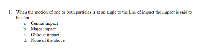 1. When the motion of one or both particles is at an angle to the line of impact the impact is said to
be a/an_
a. Central impact
b. Major impact
c. Oblique impact
d. None of the above