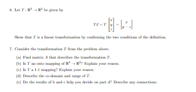 6. Let T: R³ → R² be given by
-LA
Show that I is a linear transformation by confirming the two conditions of the definition.
Ti = T
7. Consider the transformation T from the problem above.
(a) Find matrix A that describes the transformation T.
(b) Is T an onto mapping of R³ → R²? Explain your reason.
(c) Is T a 1-1 mapping? Explain your reason.
(d) Describe the co-domain and range of T.
(e) Do the results of b and c help you decide on part d? Describe any connections.