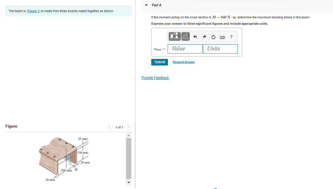 The beam in (Figure 1) is made from three boards nailed together as shown.
Figure
20 mm
200 mm M
25 mm
K
150 mm
20 mm
1 of 1
Part A
If the moment acting on the cross section is M = 640 Nm, determine the maximum bending stress in the beam.
Express your answer to three significant figures and include appropriate units.
omax =
Submit
Provide Feedback
Value
Request Answer
Units