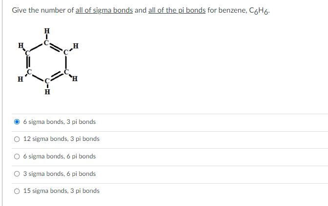 Give the number of all of sigma bonds and all of the pi bonds for benzene, C6H6.
H
HIC
I
H
6 sigma bonds, 3 pi bonds
12 sigma bonds, 3 pi bonds
6 sigma bonds, 6 pi bonds
O 3 sigma bonds, 6 pi bonds
O 15 sigma bonds, 3 pi bonds