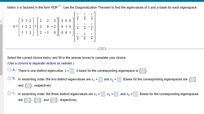 Matrix A is factored in the form PDP-1. Use the Diagonalization Theorem to find the eigenvalues of A and a basis for each eigenspace.
A =
212 2 2 2
= 2 0-2
122
1 1 3
500
0 10
21 0 0 0 1
1
1
4
are
1
∞
1
1
4
نيا
1
7
دان
2
1
7
Select the correct choice below and fill in the answer boxes to complete your choice.
(Use a comma to separate vectors as needed.)
A. There is one distinct eigenvalue, >= A basis for the corresponding eigenspace is
and ₂ =
B. In ascending order, the two distinct eigenvalues are >=
and
respectively.
O C. In ascending order, the three distinct eigenvalues are λ =
1.1, and 1, respectively.
2₂ =
Bases for the corresponding eigenspaces are
and A3 =
Bases for the corresponding eigenspaces