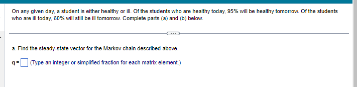 On any given day, a student is either healthy or ill. Of the students who are healthy today, 95% will be healthy tomorrow. Of the students
who are ill today, 60% will still be ill tomorrow. Complete parts (a) and (b) below.
a. Find the steady-state vector for the Markov chain described above.
(Type an integer or simplified fraction for each matrix element.)
q=