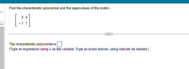 Find the characteristic polynomial and the eigenvalues of the matrix.
(34)
-7 7
The characteristic polynomial is
(Type an expression using as the variable. Type an exact answer, using radicals as needed.)