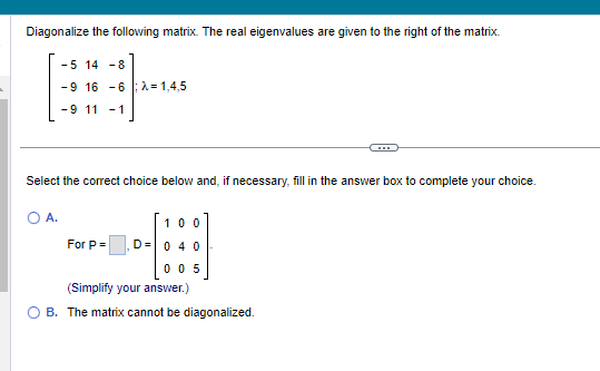 Diagonalize the following matrix. The real eigenvalues are given to the right of the matrix.
-5 14 -8
-9 16 -6: λ=1.4.5
-9 11-1
Select the correct choice below and, if necessary, fill in the answer box to complete your choice.
O A.
For P =
100
D = 0 4 0
005
(Simplify your answer.)
B. The matrix cannot be diagonalized.