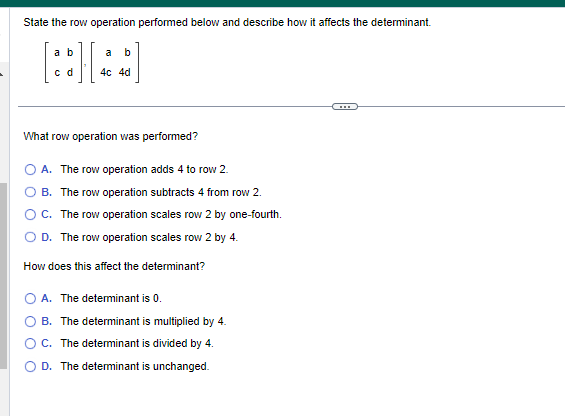 State the row operation performed below and describe how it affects the determinant.
a b
[88][
c d
a b
4c 4d
What row operation was performed?
A. The row operation adds 4 to row 2.
B. The row operation subtracts 4 from row 2.
C. The row operation scales row 2 by one-fourth.
D. The row operation scales row 2 by 4.
How does this affect the determinant?
A. The determinant is 0.
B. The determinant is multiplied by 4.
C. The determinant is divided by 4.
D. The determinant is unchanged.