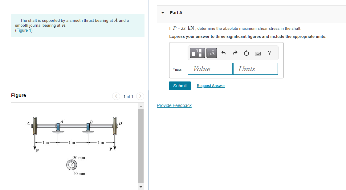 The shaft is supported by a smooth thrust bearing at A and a
smooth journal bearing at B.
(Figure 1)
Figure
1 m
1 m
30 mm
40 mm
B
- 1 m
D
1 of 1
Part A
If P = 22 kN, determine the absolute maximum shear stress in the shaft.
Express your answer to three significant figures and include the appropriate units.
Tmax=
Submit
Provide Feedback
μA
Value
Request Answer
Units
?