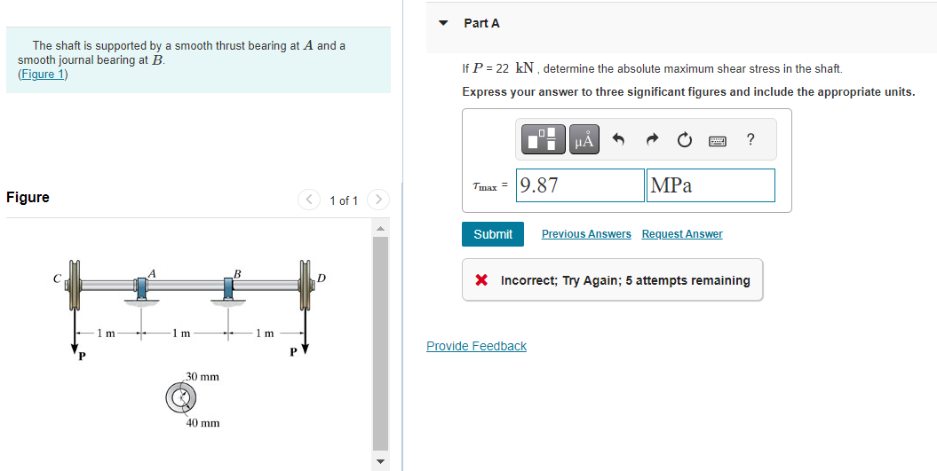 The shaft is supported by a smooth thrust bearing at A and a
smooth journal bearing at B.
(Figure 1)
Figure
1 m
1m-
30 mm
40 mm
1m
P
1 of 1 >
Part A
If P = 22 kN, determine the absolute maximum shear stress in the shaft.
Express your answer to three significant figures and include the appropriate units.
Trung =
9.87
μÀ
MPa
Submit Previous Answers Request Answer
Provide Feedback
?
X Incorrect; Try Again; 5 attempts remaining