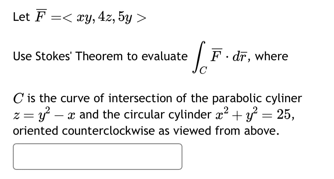 Let F =< xy, 4z, 5y >
Use Stokes' Theorem to evaluate
C
F. dr, where
C is the curve of intersection of the parabolic cyliner
:= y² x and the circular cylinder x² + y² = 25,
oriented counterclockwise as viewed from above.