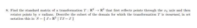 8. Find the standard matrix of a transformation T: R² → R² that first reflects points through the 2₁ axis and then
rotates points by radians. Describe the subset of the domain for which the transformation T is invariant, in set
notation this is: S = { z cR² | Ti=1}
T