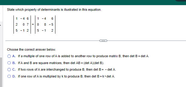 State which property of determinants is illustrated in this equation.
|
1-4 6
2 07=
5 -1 2
1-4 6
0 8 -5
5
-1 2
Choose the correct answer below.
A. If a multiple of one row of A is added to another row to produce matrix B, then det B = det A.
B. IfA and B are square matrices, then det AB = (det A)(det B).
O C. If two rows of A are interchanged to produce B, then det B = -det A.
O D. If one row of A is multiplied by k to produce B, then det B = k • det A.