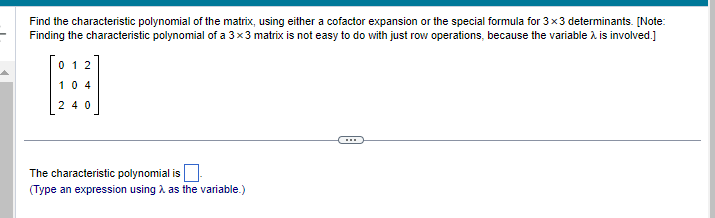 Find the characteristic polynomial of the matrix, using either a cofactor expansion or the special formula for 3x3 determinants. [Note:
Finding the characteristic polynomial of a 3x3 matrix is not easy to do with just row operations, because the variable > is involved.]
012
H
104
240
The characteristic polynomial is
(Type an expression using as the variable.)