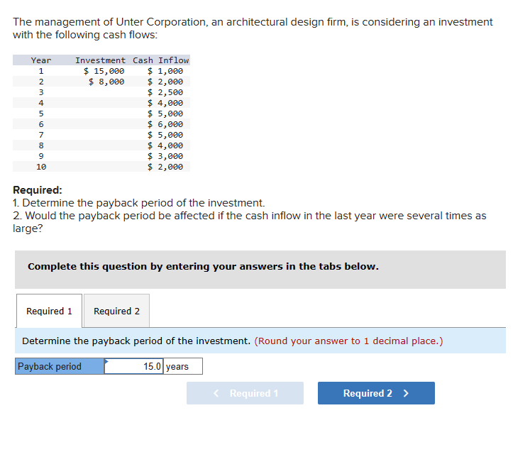 The management of Unter Corporation, an architectural design firm, is considering an investment
with the following cash flows:
Investment Cash Inflow
Year
1234567899
10
$ 15,000
$ 1,000
$ 8,000
$ 2,000
$ 2,500
$ 4,000
$ 5,000
$ 6,000
$ 5,000
$ 4,000
$ 3,000
$ 2,000
Required:
1. Determine the payback period of the investment.
2. Would the payback period be affected if the cash inflow in the last year were several times as
large?
Complete this question by entering your answers in the tabs below.
Required 1 Required 2
Determine the payback period of the investment. (Round your answer to 1 decimal place.)
Payback period
15.0 years
< Required 1
Required 2 >