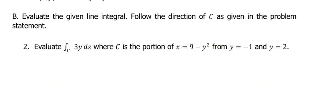 B. Evaluate the given line integral. Follow the direction of C as given in the problem
statement.
2. Evaluate S, 3y ds where C is the portion of x = 9 – y² from y = -1 and y = 2.
