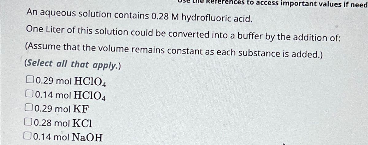 eferences to access important values if need
An aqueous solution contains 0.28 M hydrofluoric acid.
One Liter of this solution could be converted into a buffer by the addition of:
(Assume that the volume remains constant as each substance is added.)
(Select all that apply.)
0.29 mol HClO4
0.14 mol HC104
0.29 mol KF
0.28 mol KC1
☐ 0.14 mol NaOH